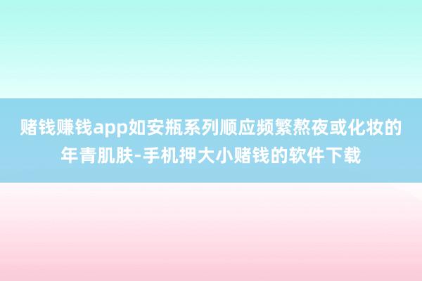 赌钱赚钱app如安瓶系列顺应频繁熬夜或化妆的年青肌肤-手机押大小赌钱的软件下载