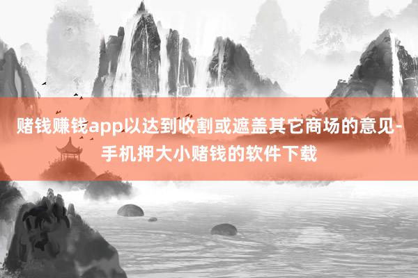 赌钱赚钱app以达到收割或遮盖其它商场的意见-手机押大小赌钱的软件下载