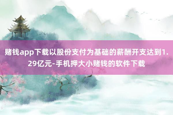 赌钱app下载以股份支付为基础的薪酬开支达到1.29亿元-手机押大小赌钱的软件下载