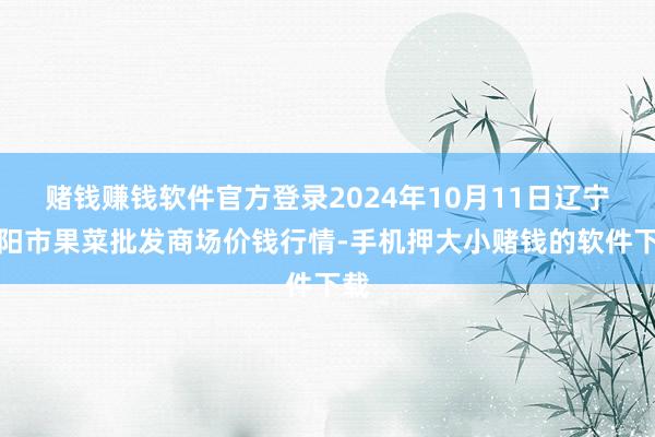 赌钱赚钱软件官方登录2024年10月11日辽宁向阳市果菜批发商场价钱行情-手机押大小赌钱的软件下载