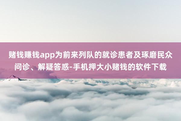 赌钱赚钱app为前来列队的就诊患者及琢磨民众问诊、解疑答惑-手机押大小赌钱的软件下载