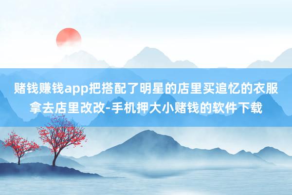 赌钱赚钱app把搭配了明星的店里买追忆的衣服拿去店里改改-手机押大小赌钱的软件下载