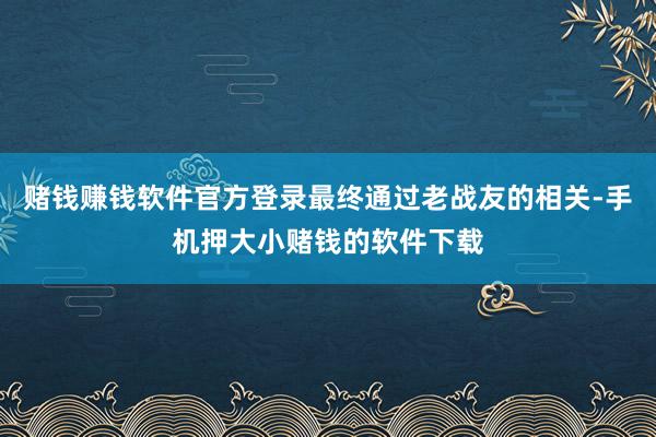 赌钱赚钱软件官方登录最终通过老战友的相关-手机押大小赌钱的软件下载