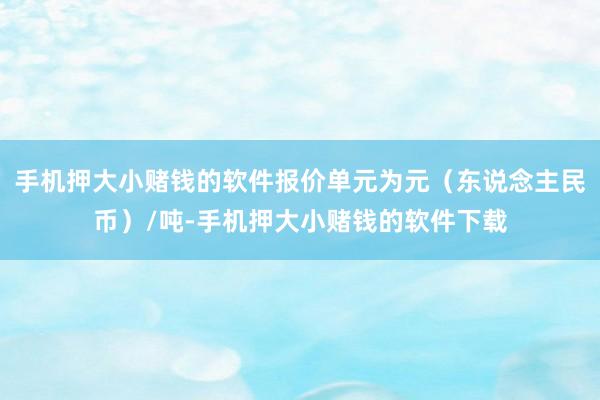 手机押大小赌钱的软件报价单元为元（东说念主民币）/吨-手机押大小赌钱的软件下载