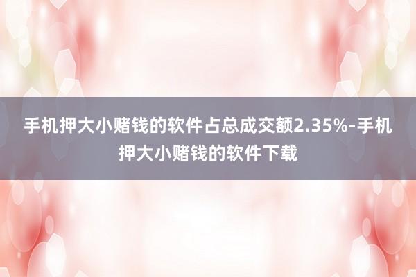 手机押大小赌钱的软件占总成交额2.35%-手机押大小赌钱的软件下载