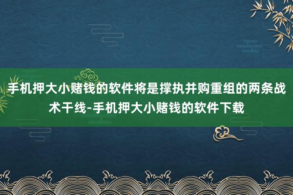 手机押大小赌钱的软件将是撑执并购重组的两条战术干线-手机押大小赌钱的软件下载