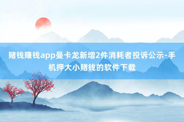 赌钱赚钱app曼卡龙新增2件消耗者投诉公示-手机押大小赌钱的软件下载