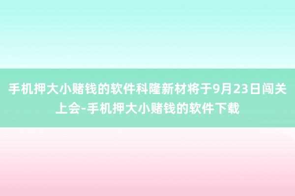 手机押大小赌钱的软件科隆新材将于9月23日闯关上会-手机押大小赌钱的软件下载