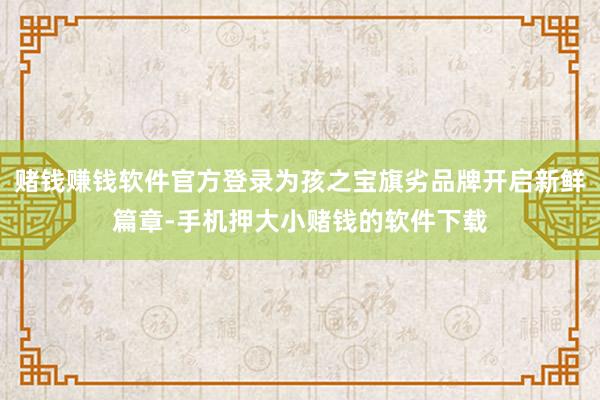 赌钱赚钱软件官方登录为孩之宝旗劣品牌开启新鲜篇章-手机押大小赌钱的软件下载