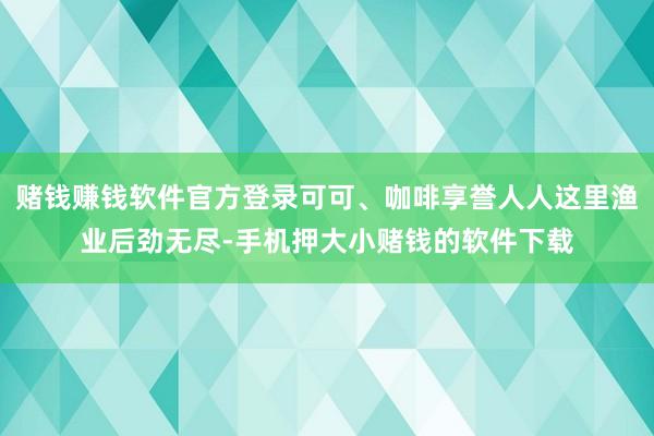 赌钱赚钱软件官方登录可可、咖啡享誉人人这里渔业后劲无尽-手机押大小赌钱的软件下载