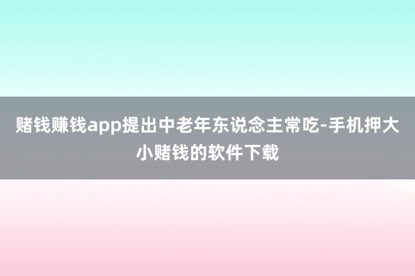 赌钱赚钱app提出中老年东说念主常吃-手机押大小赌钱的软件下载