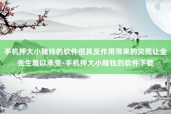 手机押大小赌钱的软件但其反作用带来的灾荒让金先生难以承受-手机押大小赌钱的软件下载