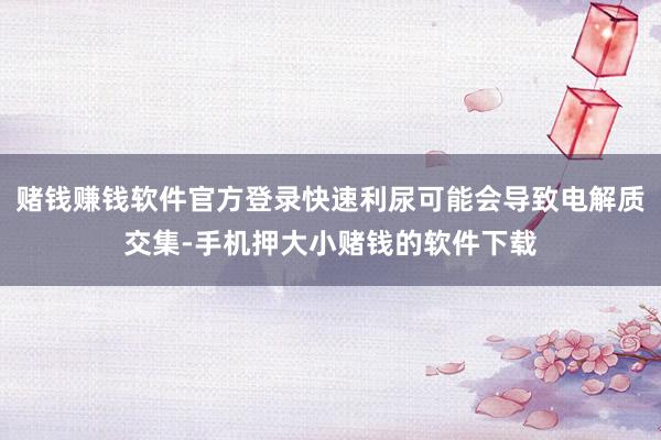 赌钱赚钱软件官方登录快速利尿可能会导致电解质交集-手机押大小赌钱的软件下载