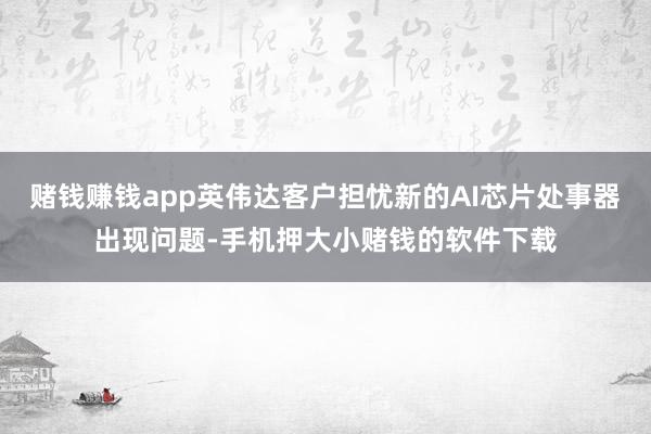 赌钱赚钱app英伟达客户担忧新的AI芯片处事器出现问题-手机押大小赌钱的软件下载