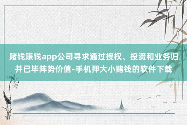 赌钱赚钱app公司寻求通过授权、投资和业务归并已毕阵势价值-手机押大小赌钱的软件下载