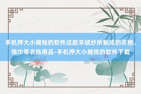 手机押大小赌钱的软件这款羊绒纱所制成的衣物、领巾等衣饰用品-手机押大小赌钱的软件下载