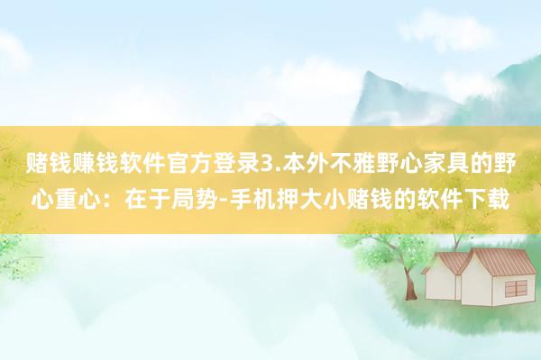 赌钱赚钱软件官方登录3.本外不雅野心家具的野心重心：在于局势-手机押大小赌钱的软件下载