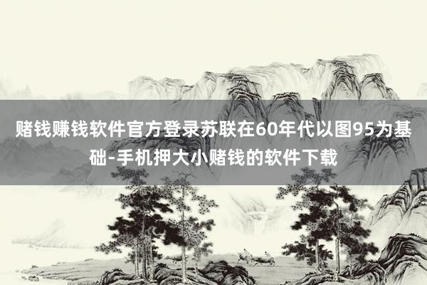 赌钱赚钱软件官方登录苏联在60年代以图95为基础-手机押大小赌钱的软件下载