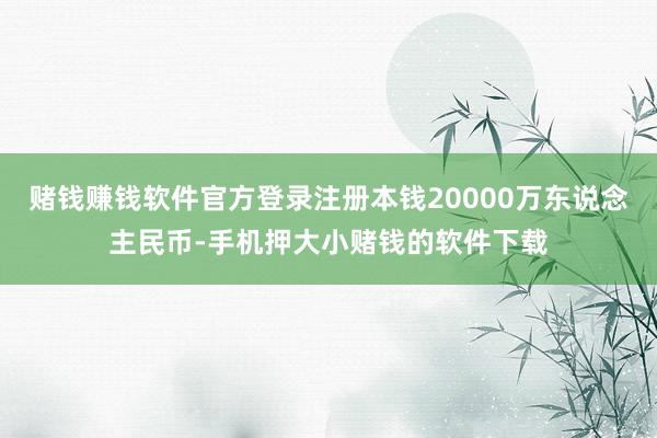 赌钱赚钱软件官方登录注册本钱20000万东说念主民币-手机押大小赌钱的软件下载