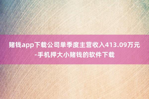 赌钱app下载公司单季度主营收入413.09万元-手机押大小赌钱的软件下载