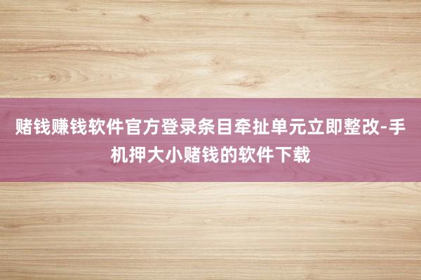 赌钱赚钱软件官方登录条目牵扯单元立即整改-手机押大小赌钱的软件下载