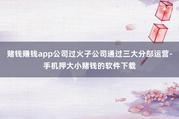 赌钱赚钱app公司过火子公司通过三大分部运营-手机押大小赌钱的软件下载