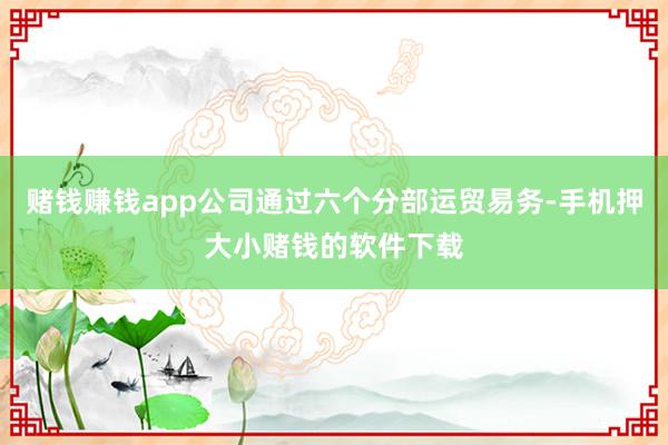 赌钱赚钱app公司通过六个分部运贸易务-手机押大小赌钱的软件下载