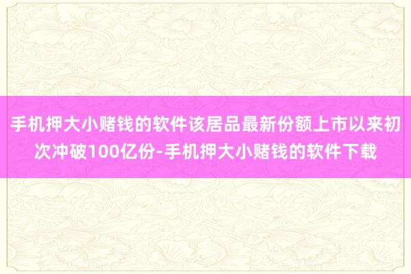 手机押大小赌钱的软件该居品最新份额上市以来初次冲破100亿份-手机押大小赌钱的软件下载