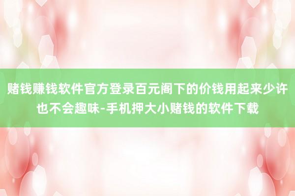 赌钱赚钱软件官方登录百元阁下的价钱用起来少许也不会趣味-手机押大小赌钱的软件下载