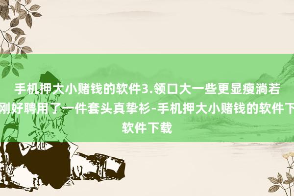 手机押大小赌钱的软件3.领口大一些更显瘦淌若你刚好聘用了一件套头真挚衫-手机押大小赌钱的软件下载