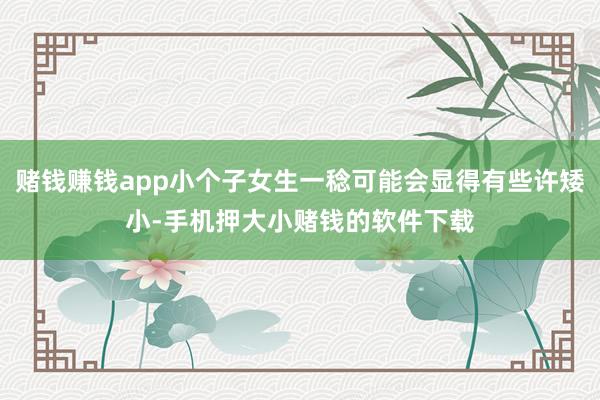 赌钱赚钱app小个子女生一稔可能会显得有些许矮小-手机押大小赌钱的软件下载