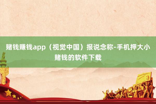 赌钱赚钱app（视觉中国）报说念称-手机押大小赌钱的软件下载