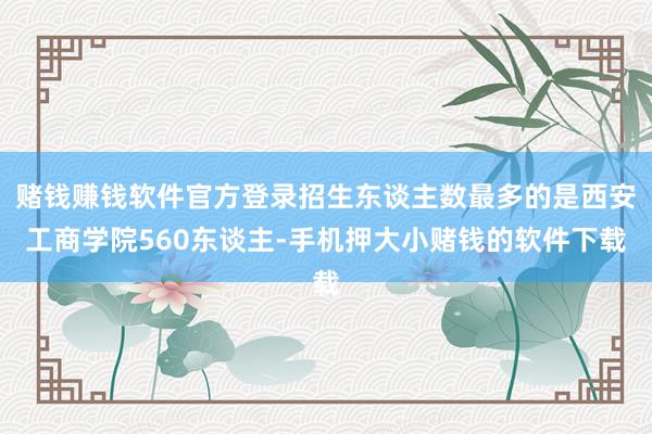 赌钱赚钱软件官方登录招生东谈主数最多的是西安工商学院560东谈主-手机押大小赌钱的软件下载