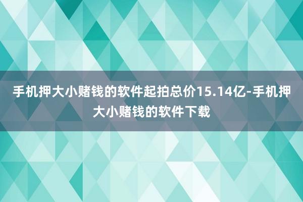 手机押大小赌钱的软件起拍总价15.14亿-手机押大小赌钱的软件下载