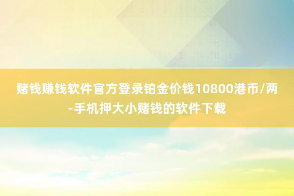 赌钱赚钱软件官方登录铂金价钱10800港币/两-手机押大小赌钱的软件下载