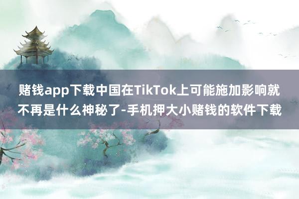 赌钱app下载中国在TikTok上可能施加影响就不再是什么神秘了-手机押大小赌钱的软件下载