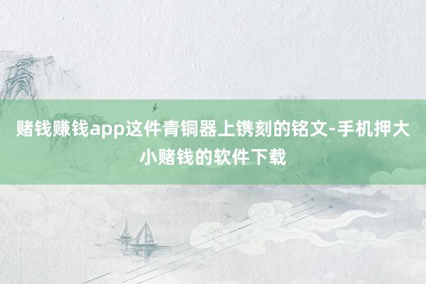 赌钱赚钱app这件青铜器上镌刻的铭文-手机押大小赌钱的软件下载