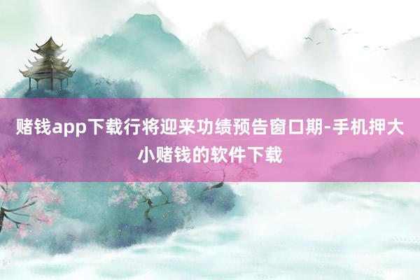 赌钱app下载行将迎来功绩预告窗口期-手机押大小赌钱的软件下载