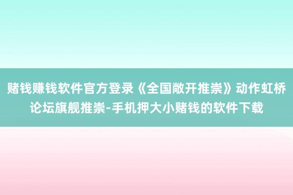赌钱赚钱软件官方登录《全国敞开推崇》动作虹桥论坛旗舰推崇-手机押大小赌钱的软件下载