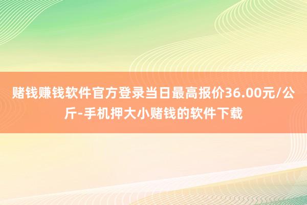 赌钱赚钱软件官方登录当日最高报价36.00元/公斤-手机押大小赌钱的软件下载
