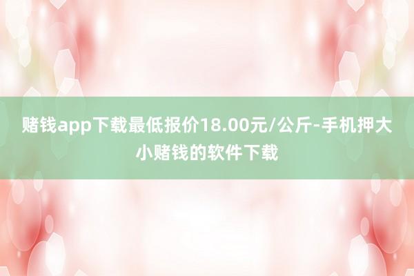 赌钱app下载最低报价18.00元/公斤-手机押大小赌钱的软件下载