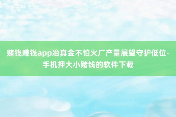 赌钱赚钱app冶真金不怕火厂产量展望守护低位-手机押大小赌钱的软件下载