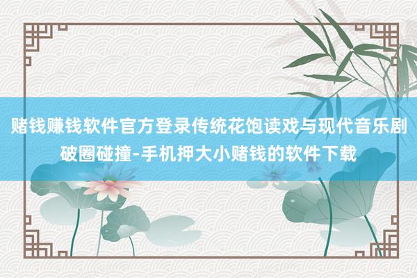 赌钱赚钱软件官方登录传统花饱读戏与现代音乐剧破圈碰撞-手机押大小赌钱的软件下载