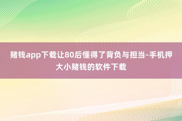 赌钱app下载让80后懂得了背负与担当-手机押大小赌钱的软件下载