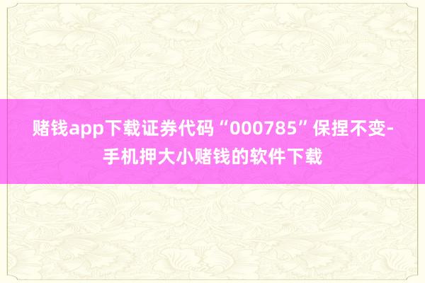 赌钱app下载证券代码“000785”保捏不变-手机押大小赌钱的软件下载