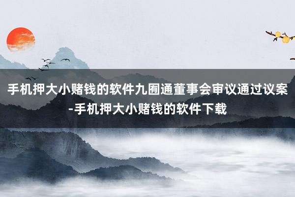 手机押大小赌钱的软件九囿通董事会审议通过议案-手机押大小赌钱的软件下载