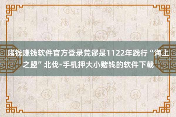 赌钱赚钱软件官方登录荒谬是1122年践行“海上之盟”北伐-手机押大小赌钱的软件下载