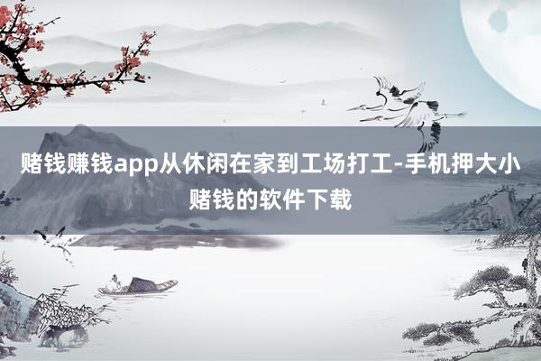 赌钱赚钱app从休闲在家到工场打工-手机押大小赌钱的软件下载