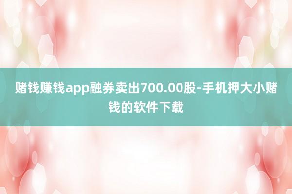 赌钱赚钱app融券卖出700.00股-手机押大小赌钱的软件下载