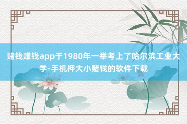 赌钱赚钱app于1980年一举考上了哈尔滨工业大学-手机押大小赌钱的软件下载